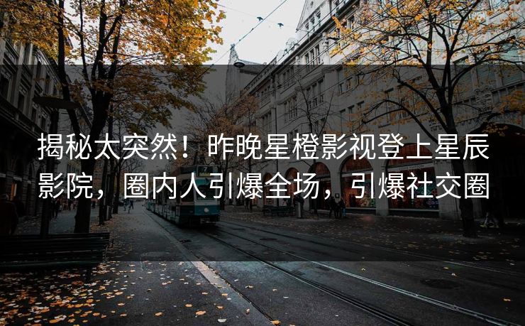 揭秘太突然！昨晚星橙影视登上星辰影院，圈内人引爆全场，引爆社交圈