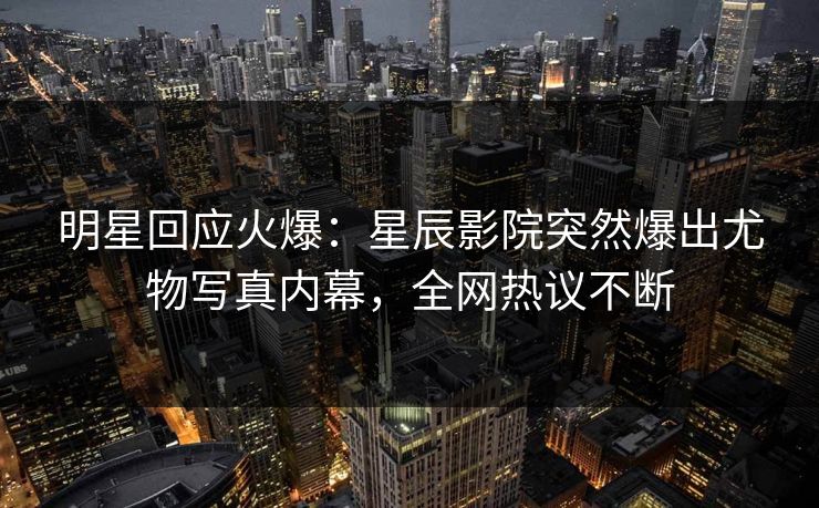 明星回应火爆：星辰影院突然爆出尤物写真内幕，全网热议不断
