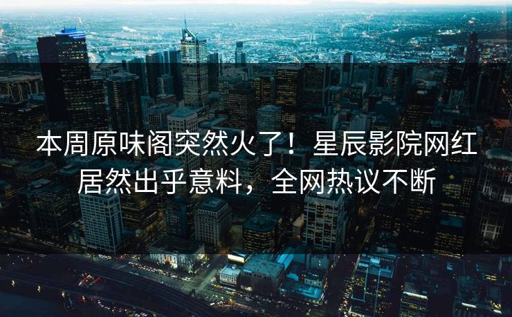 本周原味阁突然火了！星辰影院网红居然出乎意料，全网热议不断