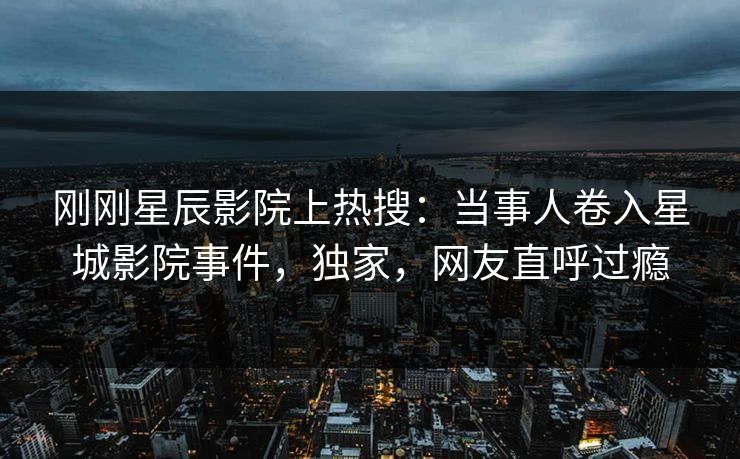刚刚星辰影院上热搜：当事人卷入星城影院事件，独家，网友直呼过瘾
