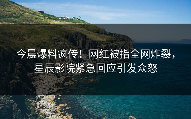 今晨爆料疯传！网红被指全网炸裂，星辰影院紧急回应引发众怒