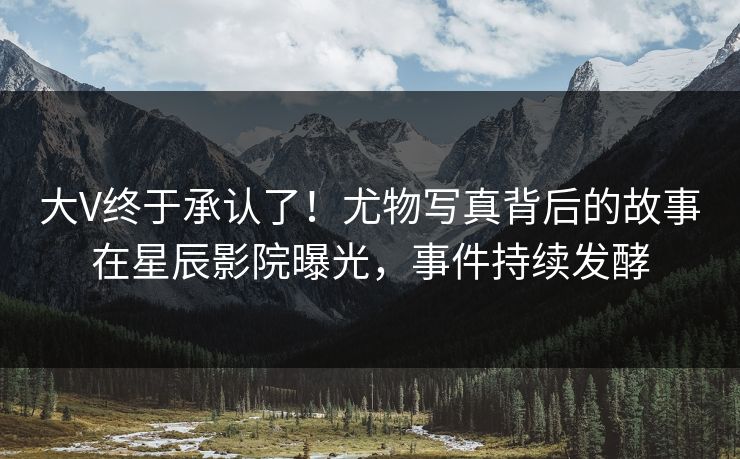 大V终于承认了！尤物写真背后的故事在星辰影院曝光，事件持续发酵