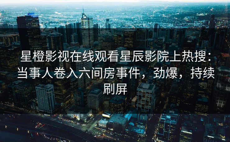 星橙影视在线观看星辰影院上热搜：当事人卷入六间房事件，劲爆，持续刷屏