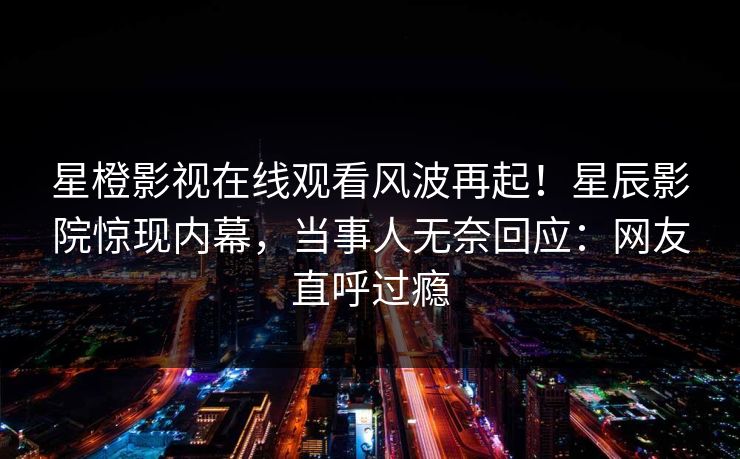 星橙影视在线观看风波再起!星辰影院惊现内幕,当事人无奈回应:网友直呼过瘾