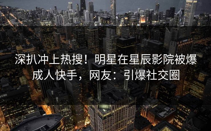 深扒冲上热搜！明星在星辰影院被爆成人快手，网友：引爆社交圈