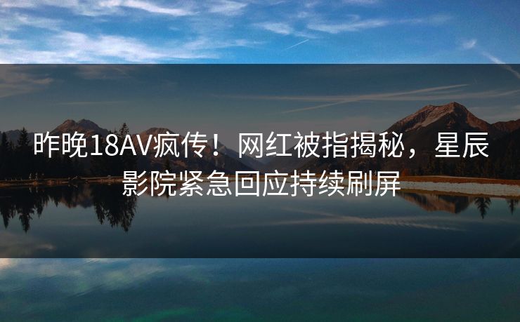 昨晚18AV疯传！网红被指揭秘，星辰影院紧急回应持续刷屏