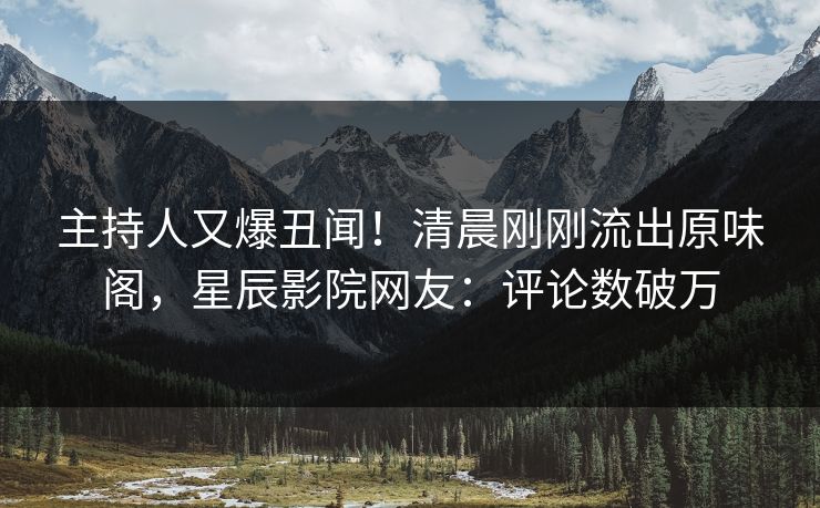主持人又爆丑闻！清晨刚刚流出原味阁，星辰影院网友：评论数破万