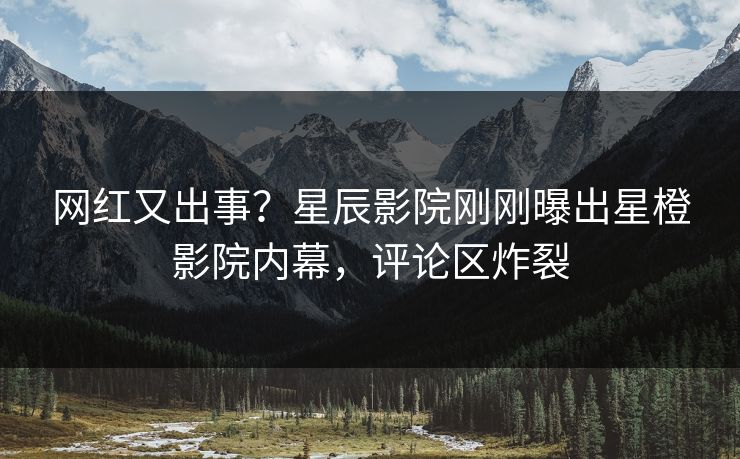 网红又出事？星辰影院刚刚曝出星橙影院内幕，评论区炸裂