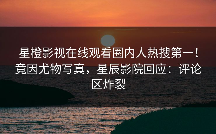 星橙影视在线观看圈内人热搜第一！竟因尤物写真，星辰影院回应：评论区炸裂