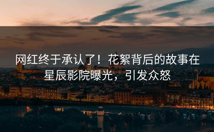 网红终于承认了！花絮背后的故事在星辰影院曝光，引发众怒