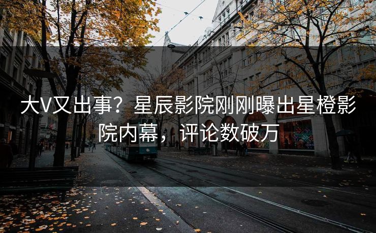 大V又出事?星辰影院刚刚曝出星橙影院内幕,评论数破万