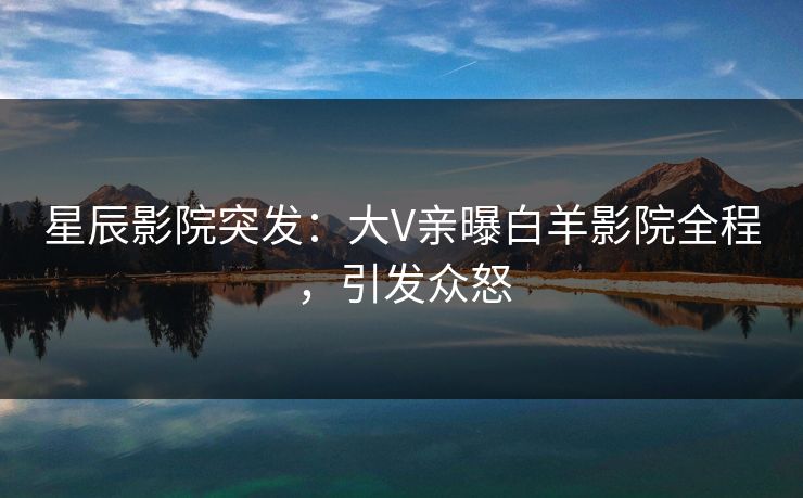 星辰影院突发：大V亲曝白羊影院全程，引发众怒