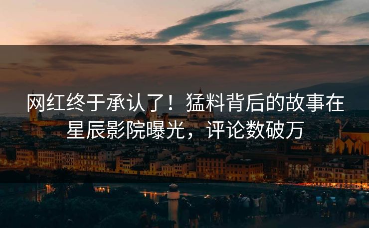 网红终于承认了！猛料背后的故事在星辰影院曝光，评论数破万