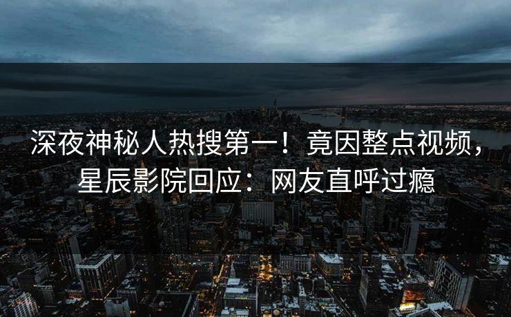 深夜神秘人热搜第一！竟因整点视频，星辰影院回应：网友直呼过瘾