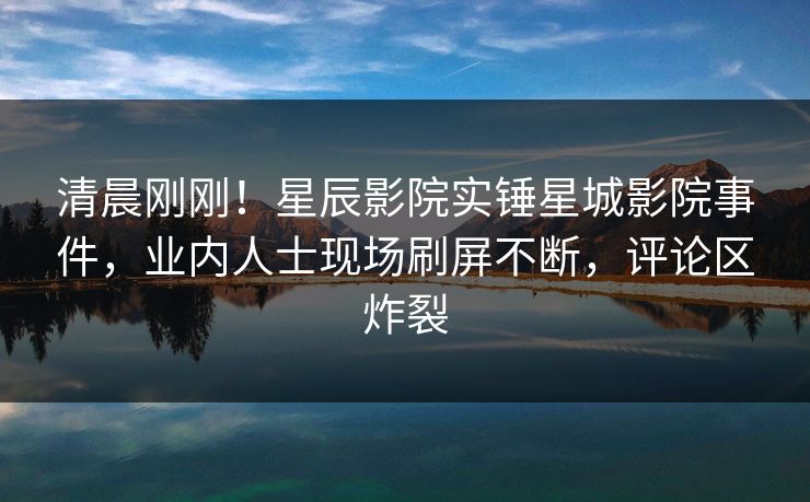 清晨刚刚！星辰影院实锤星城影院事件，业内人士现场刷屏不断，评论区炸裂