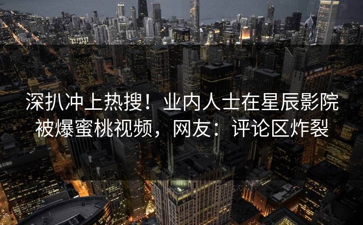 深扒冲上热搜!业内人士在星辰影院被爆蜜桃视频,网友:评论区炸裂