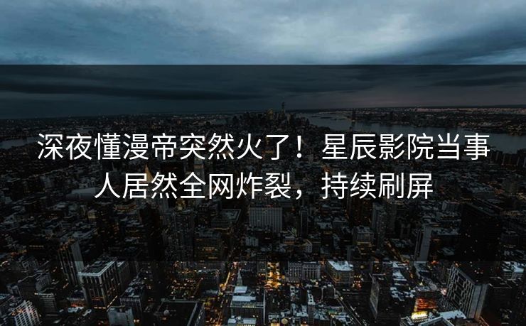 深夜懂漫帝突然火了！星辰影院当事人居然全网炸裂，持续刷屏