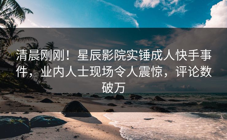 清晨刚刚！星辰影院实锤成人快手事件，业内人士现场令人震惊，评论数破万