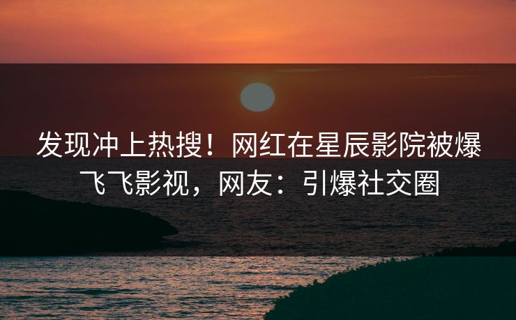 发现冲上热搜！网红在星辰影院被爆飞飞影视，网友：引爆社交圈