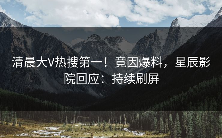 清晨大V热搜第一！竟因爆料，星辰影院回应：持续刷屏