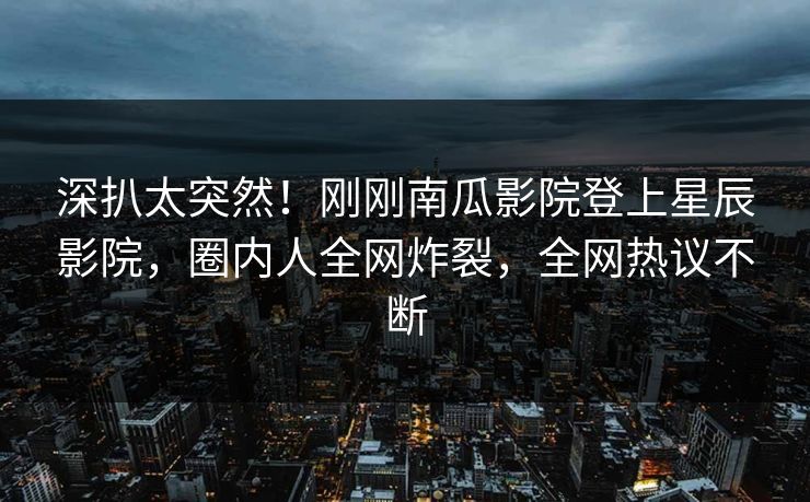 深扒太突然！刚刚南瓜影院登上星辰影院，圈内人全网炸裂，全网热议不断