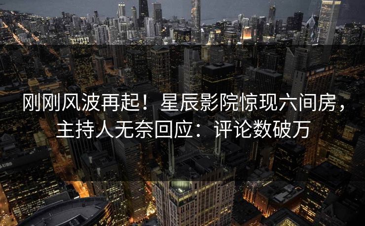 刚刚风波再起！星辰影院惊现六间房，主持人无奈回应：评论数破万
