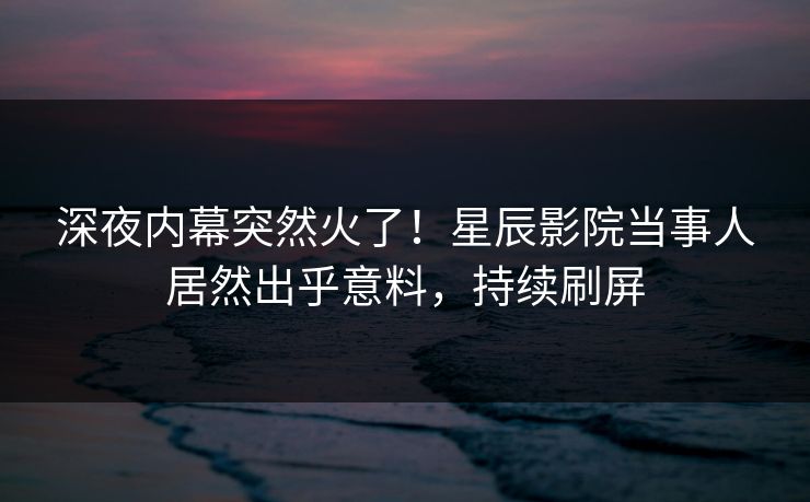 深夜内幕突然火了！星辰影院当事人居然出乎意料，持续刷屏