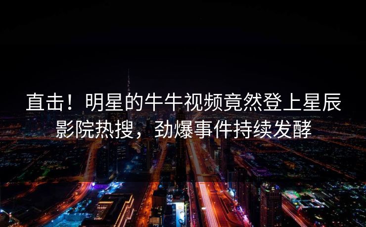 直击！明星的牛牛视频竟然登上星辰影院热搜，劲爆事件持续发酵
