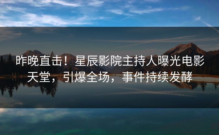 昨晚直击！星辰影院主持人曝光电影天堂，引爆全场，事件持续发酵