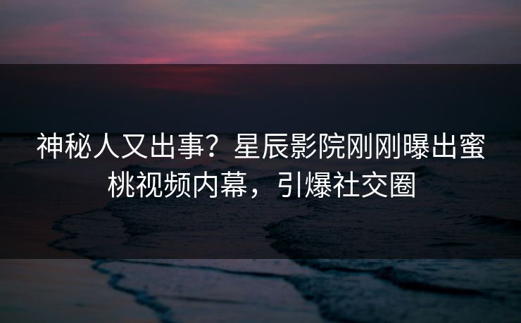 神秘人又出事?星辰影院刚刚曝出蜜桃视频内幕,引爆社交圈