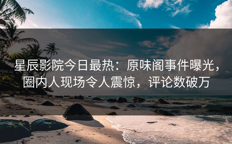 星辰影院今日最热：原味阁事件曝光，圈内人现场令人震惊，评论数破万