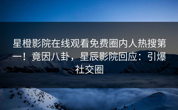 星橙影院在线观看免费圈内人热搜第一！竟因八卦，星辰影院回应：引爆社交圈