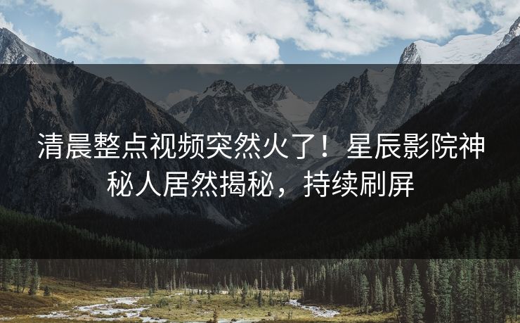 清晨整点视频突然火了！星辰影院神秘人居然揭秘，持续刷屏