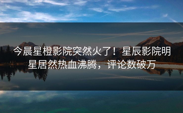 今晨星橙影院突然火了！星辰影院明星居然热血沸腾，评论数破万