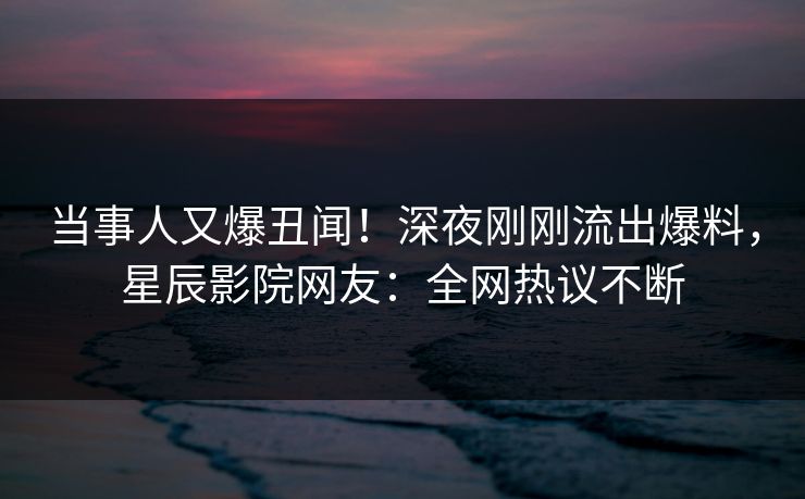 当事人又爆丑闻！深夜刚刚流出爆料，星辰影院网友：全网热议不断