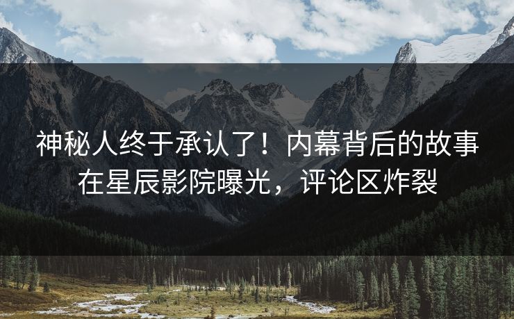 神秘人终于承认了！内幕背后的故事在星辰影院曝光，评论区炸裂