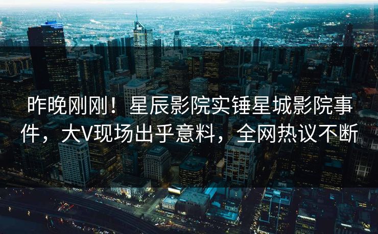 昨晚刚刚！星辰影院实锤星城影院事件，大V现场出乎意料，全网热议不断