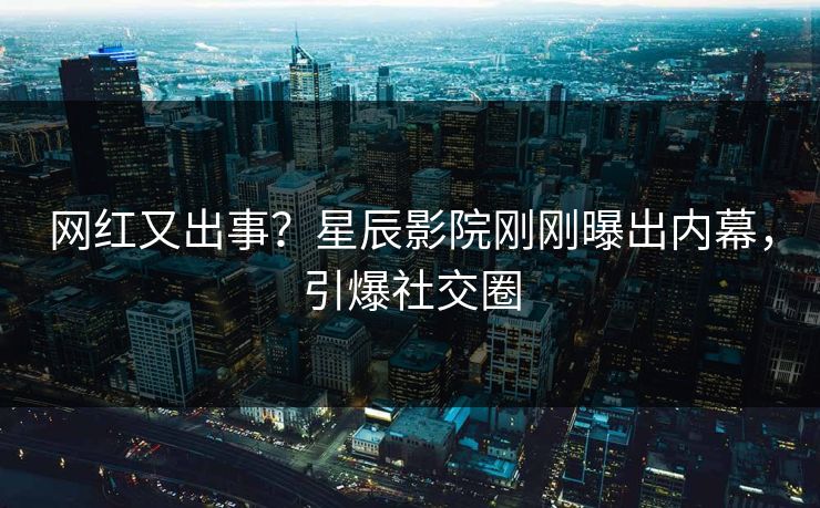 网红又出事？星辰影院刚刚曝出内幕，引爆社交圈