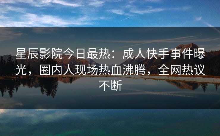 星辰影院今日最热：成人快手事件曝光，圈内人现场热血沸腾，全网热议不断