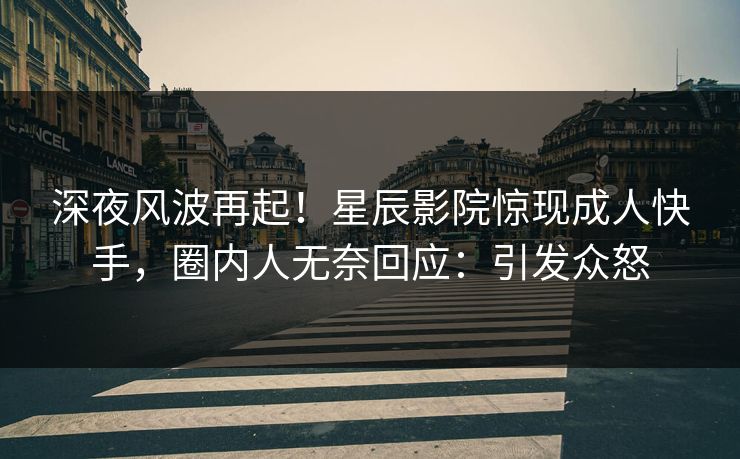 深夜风波再起！星辰影院惊现成人快手，圈内人无奈回应：引发众怒