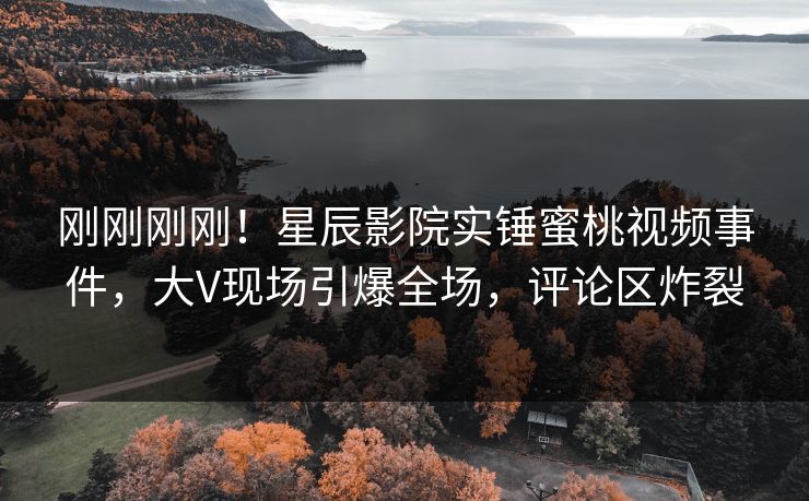 刚刚刚刚！星辰影院实锤蜜桃视频事件，大V现场引爆全场，评论区炸裂