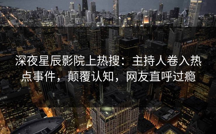 深夜星辰影院上热搜：主持人卷入热点事件，颠覆认知，网友直呼过瘾