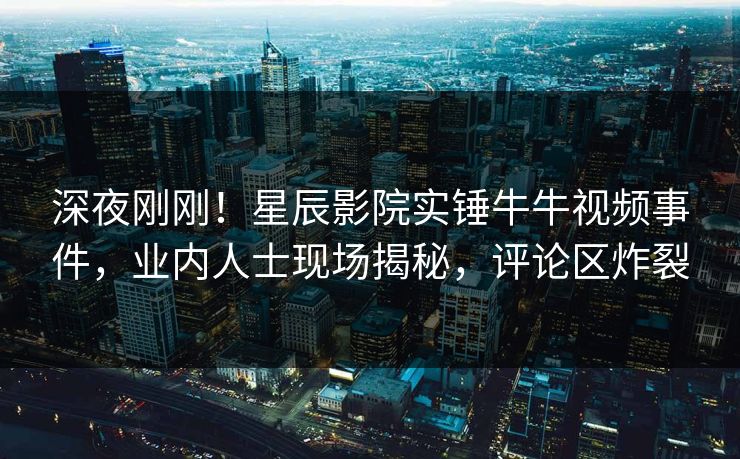 深夜刚刚！星辰影院实锤牛牛视频事件，业内人士现场揭秘，评论区炸裂