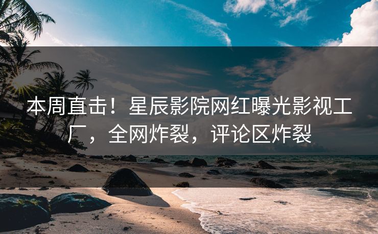 本周直击！星辰影院网红曝光影视工厂，全网炸裂，评论区炸裂