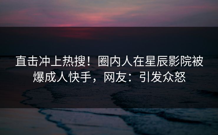 直击冲上热搜!圈内人在星辰影院被爆成人快手,网友:引发众怒