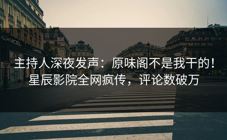 主持人深夜发声：原味阁不是我干的！星辰影院全网疯传，评论数破万