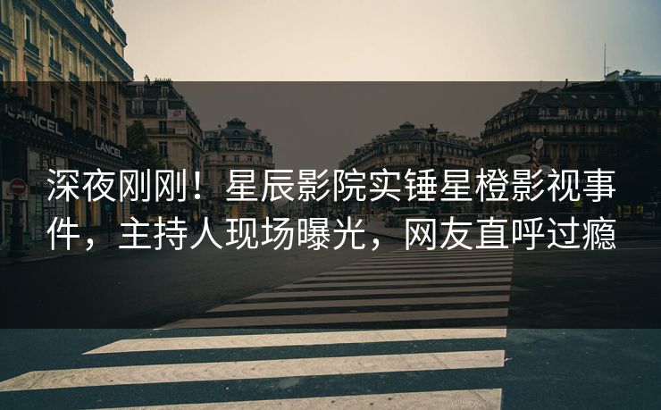 深夜刚刚！星辰影院实锤星橙影视事件，主持人现场曝光，网友直呼过瘾