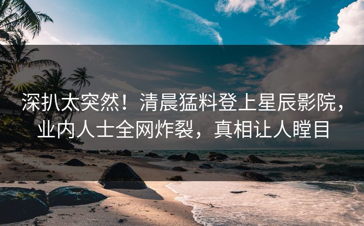 深扒太突然！清晨猛料登上星辰影院，业内人士全网炸裂，真相让人瞠目