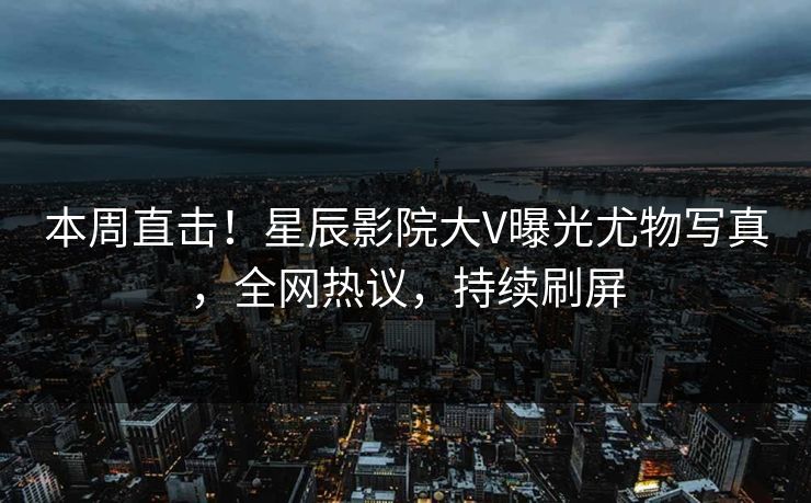 本周直击！星辰影院大V曝光尤物写真，全网热议，持续刷屏
