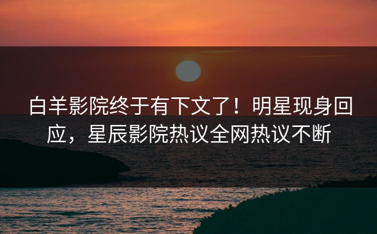 白羊影院终于有下文了！明星现身回应，星辰影院热议全网热议不断